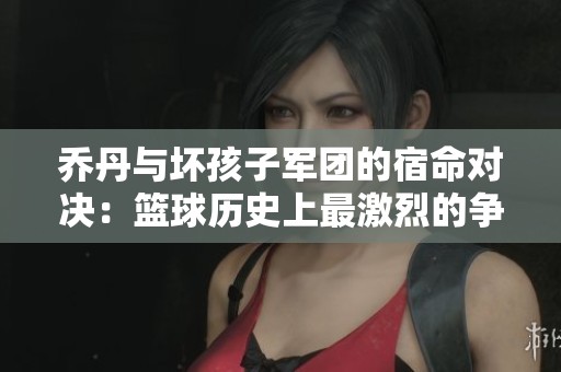 乔丹与坏孩子军团的宿命对决：篮球历史上最激烈的争锋较量