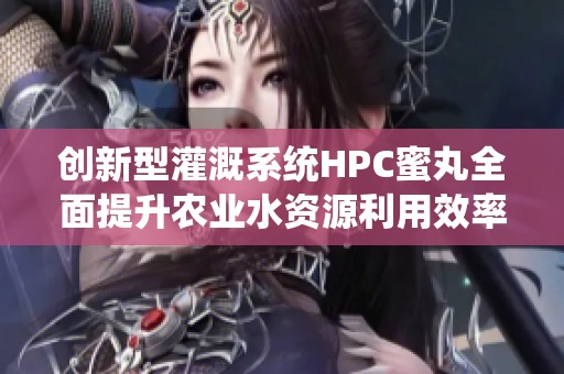创新型灌溉系统HPC蜜丸全面提升农业水资源利用效率
