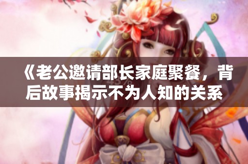 《老公邀请部长家庭聚餐，背后故事揭示不为人知的关系》