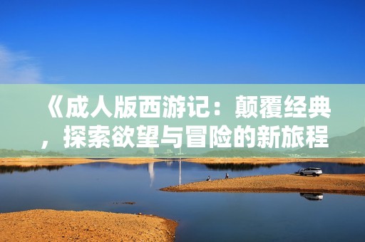 《成人版西游记：颠覆经典，探索欲望与冒险的新旅程》