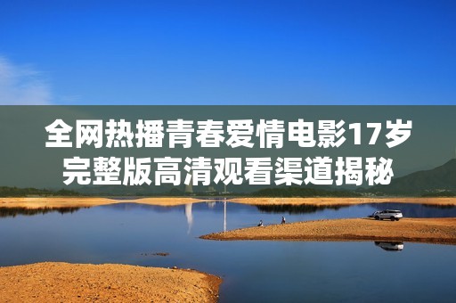 全网热播青春爱情电影17岁完整版高清观看渠道揭秘