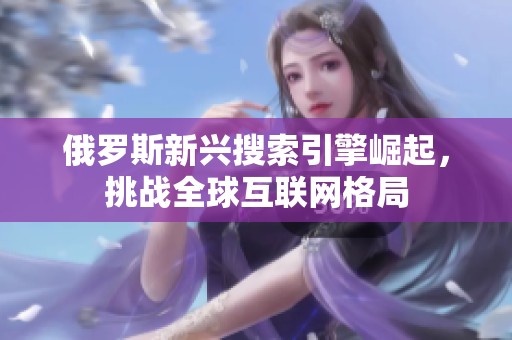 俄罗斯新兴搜索引擎崛起，挑战全球互联网格局