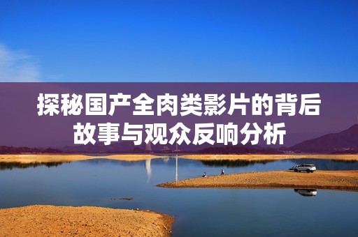 探秘国产全肉类影片的背后故事与观众反响分析