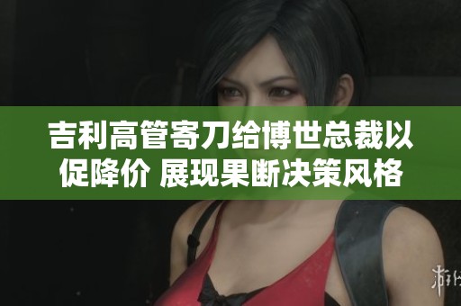 吉利高管寄刀给博世总裁以促降价 展现果断决策风格