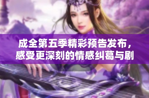 成全第五季精彩预告发布，感受更深刻的情感纠葛与剧情发展
