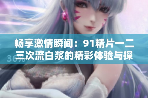 畅享激情瞬间：91精片一二三次流白浆的精彩体验与探讨