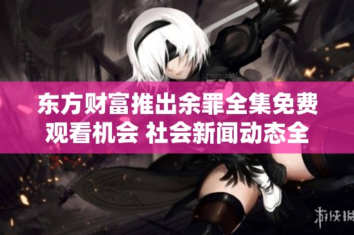 东方财富推出余罪全集免费观看机会 社会新闻动态全揭晓