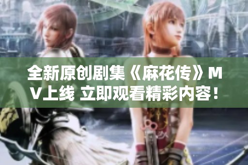 全新原创剧集《麻花传》MV上线 立即观看精彩内容！