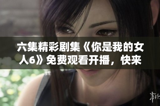 六集精彩剧集《你是我的女人6》免费观看开播，快来观看吧！