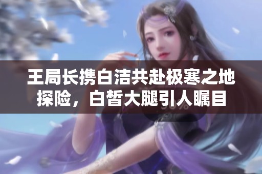 王局长携白洁共赴极寒之地探险，白皙大腿引人瞩目