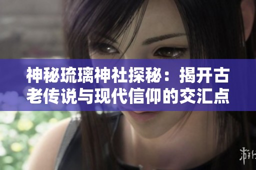 神秘琉璃神社探秘：揭开古老传说与现代信仰的交汇点