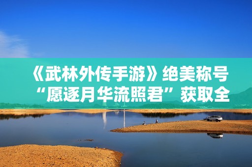 《武林外传手游》绝美称号“愿逐月华流照君”获取全攻略解析