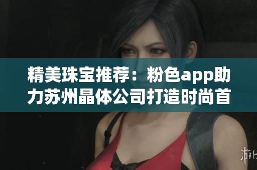 精美珠宝推荐：粉色app助力苏州晶体公司打造时尚首饰选择