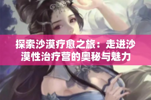 探索沙漠疗愈之旅：走进沙漠性治疗营的奥秘与魅力