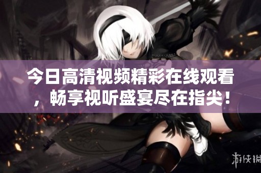 今日高清视频精彩在线观看，畅享视听盛宴尽在指尖！