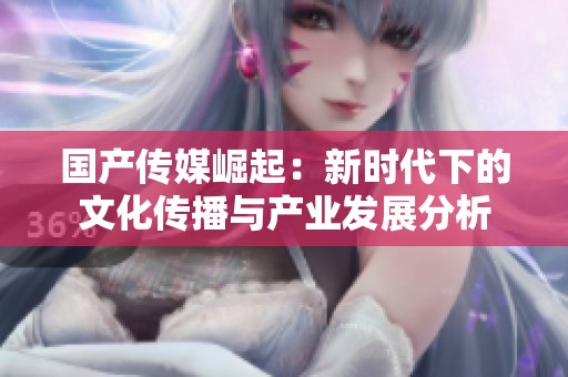 国产传媒崛起：新时代下的文化传播与产业发展分析