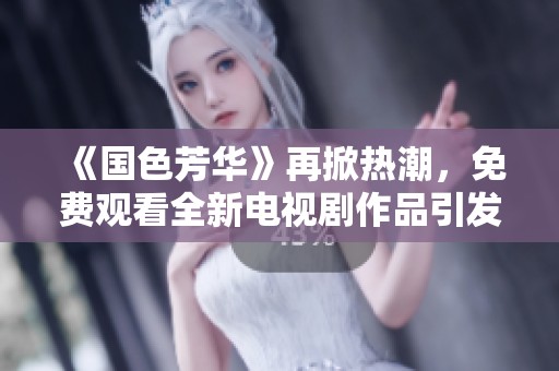 《国色芳华》再掀热潮，免费观看全新电视剧作品引发观众热议