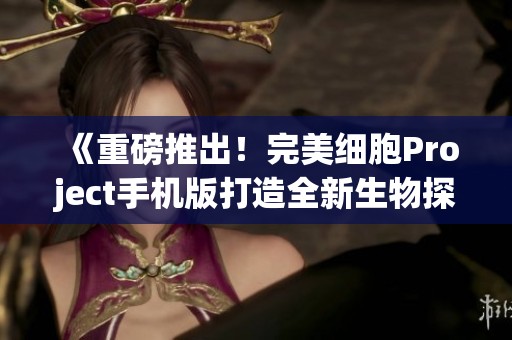 《重磅推出！完美细胞Project手机版打造全新生物探索与玩法体验》