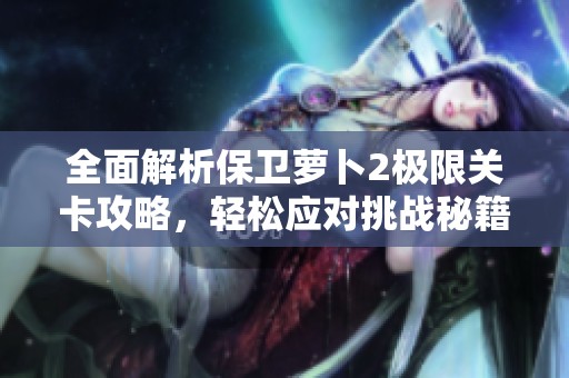 全面解析保卫萝卜2极限关卡攻略，轻松应对挑战秘籍分享
