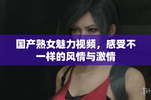 国产熟女魅力视频，感受不一样的风情与激情