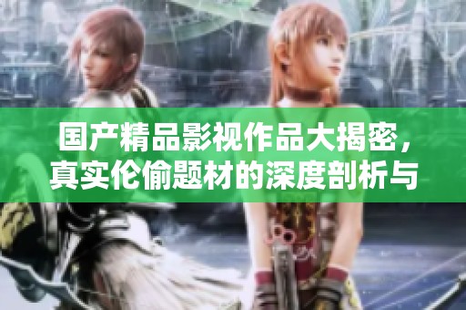 国产精品影视作品大揭密，真实伦偷题材的深度剖析与思考