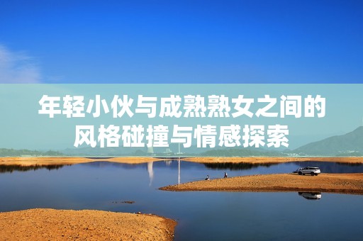 年轻小伙与成熟熟女之间的风格碰撞与情感探索