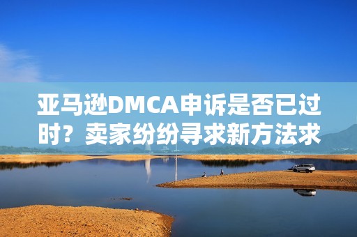 亚马逊DMCA申诉是否已过时？卖家纷纷寻求新方法求解！