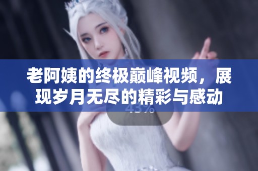 老阿姨的终极巅峰视频，展现岁月无尽的精彩与感动