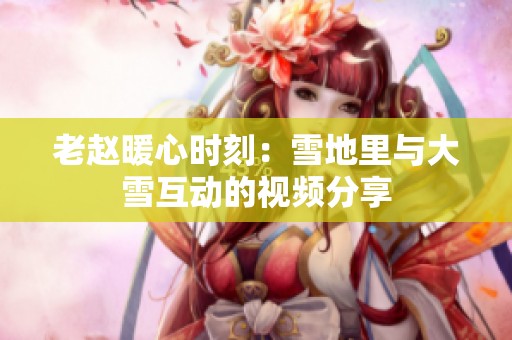 老赵暖心时刻：雪地里与大雪互动的视频分享