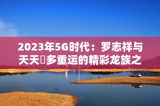 2023年5G时代：罗志祥与天天奭多重运的精彩龙族之旅