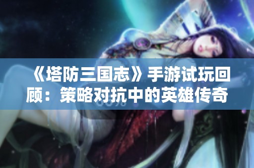 《塔防三国志》手游试玩回顾：策略对抗中的英雄传奇与挑战