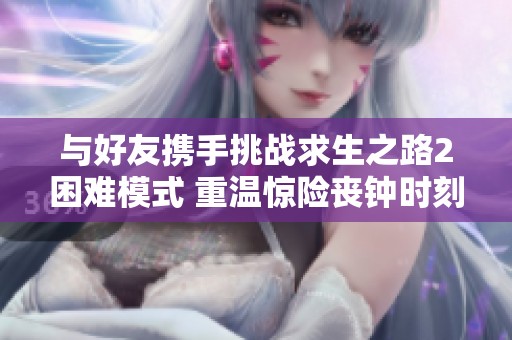 与好友携手挑战求生之路2困难模式 重温惊险丧钟时刻的刺激体验