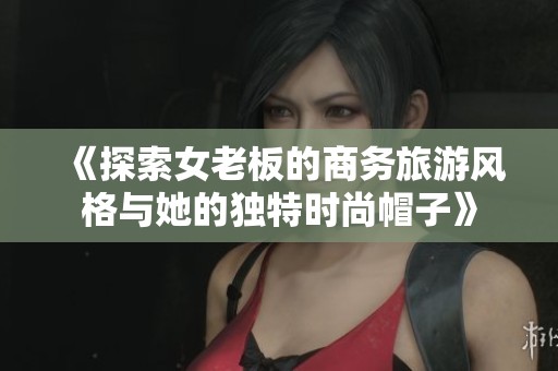 《探索女老板的商务旅游风格与她的独特时尚帽子》