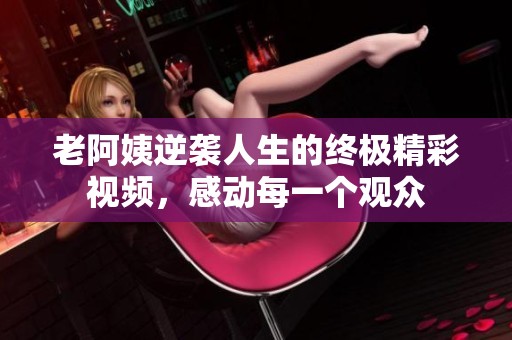 老阿姨逆袭人生的终极精彩视频，感动每一个观众