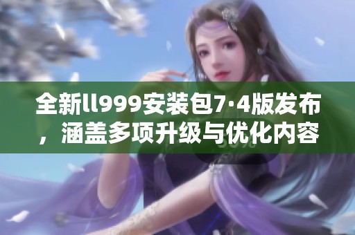 全新ll999安装包7·4版发布，涵盖多项升级与优化内容