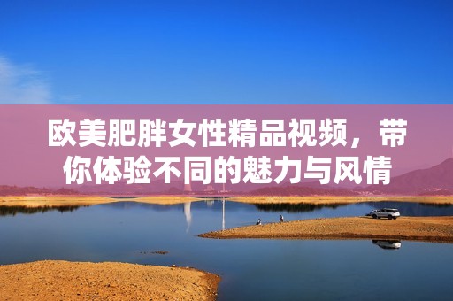 欧美肥胖女性精品视频，带你体验不同的魅力与风情