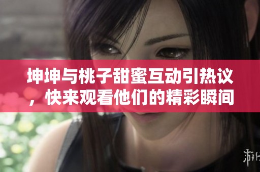 坤坤与桃子甜蜜互动引热议，快来观看他们的精彩瞬间！