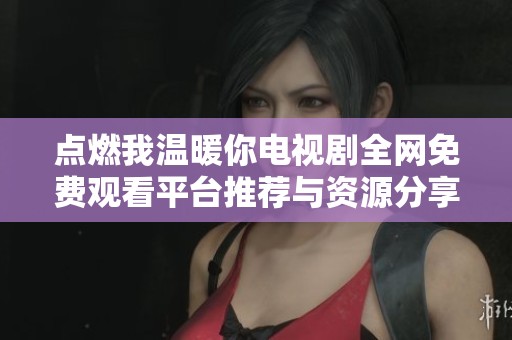 点燃我温暖你电视剧全网免费观看平台推荐与资源分享