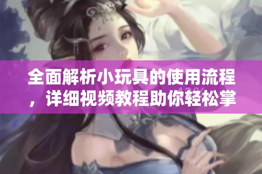 全面解析小玩具的使用流程，详细视频教程助你轻松掌握技巧