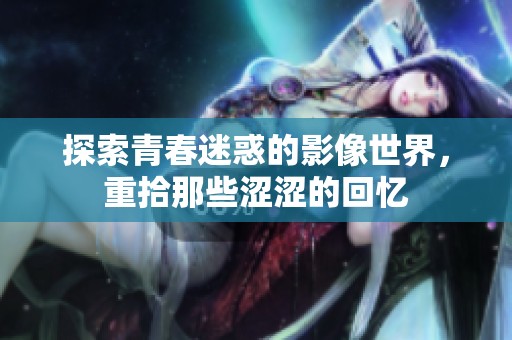 探索青春迷惑的影像世界，重拾那些涩涩的回忆
