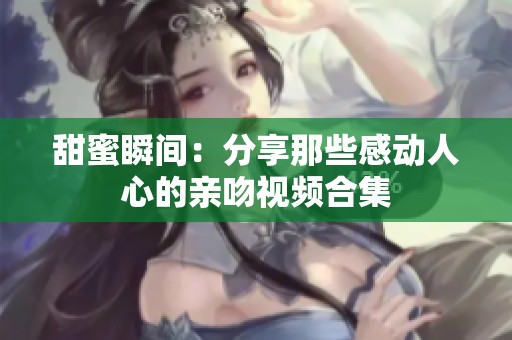 甜蜜瞬间：分享那些感动人心的亲吻视频合集