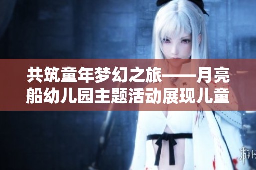共筑童年梦幻之旅——月亮船幼儿园主题活动展现儿童纯真乐趣