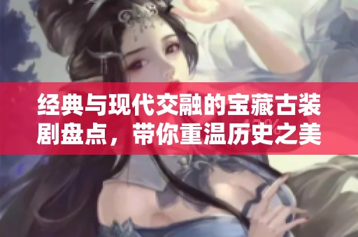 经典与现代交融的宝藏古装剧盘点，带你重温历史之美