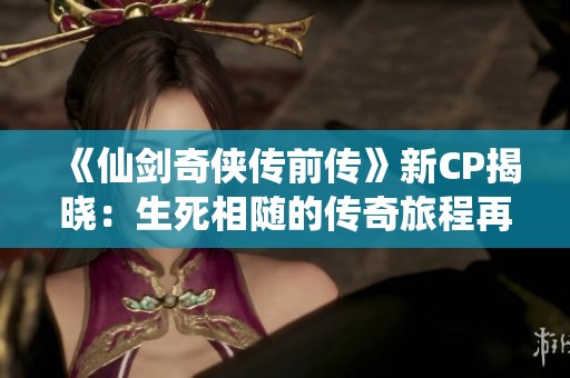 《仙剑奇侠传前传》新CP揭晓：生死相随的传奇旅程再度开启