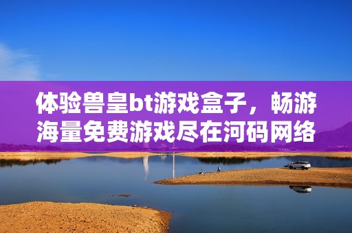 体验兽皇bt游戏盒子，畅游海量免费游戏尽在河码网络游戏网
