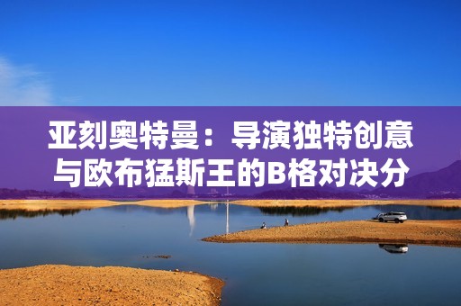 亚刻奥特曼：导演独特创意与欧布猛斯王的B格对决分析