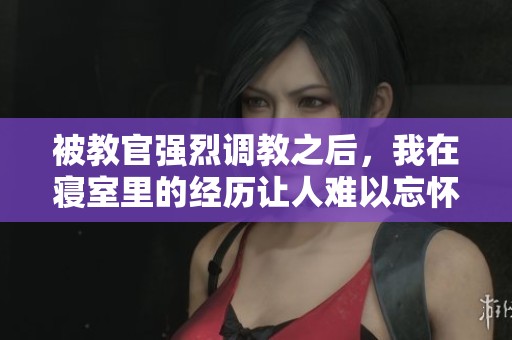被教官强烈调教之后，我在寝室里的经历让人难以忘怀