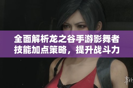 全面解析龙之谷手游影舞者技能加点策略，提升战斗力与属性效果