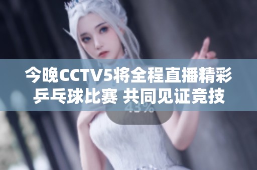 今晚CCTV5将全程直播精彩乒乓球比赛 共同见证竞技盛宴