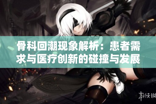 骨科回潮现象解析：患者需求与医疗创新的碰撞与发展